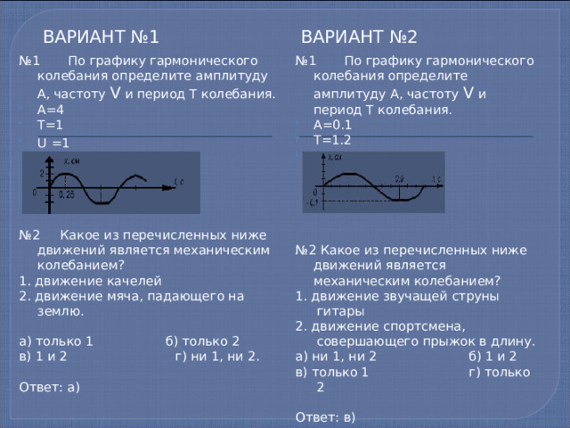 Вариант №1 Вариант №2 № 1 По графику гармонического колебания определите амплитуду А, частоту V и период T колебания. № 1 По графику гармонического колебания определите амплитуду А, частоту V и период T колебания. А=0.1 Т=1.2 U  =5/6 А=4 Т=1 U  =1 № 2 Какое из перечисленных ниже движений является механическим колебанием? № 2 Какое из перечисленных ниже движений является механическим колебанием? 1. движение звучащей струны гитары 1. движение качелей 2. движение спортсмена, совершающего прыжок в длину. 2. движение мяча, падающего на землю. а) ни 1, ни 2 б) 1 и 2 в) только 1 г) только 2 а) только 1 б) только 2 в) 1 и 2 г) ни 1, ни 2. Ответ: в) Ответ: а) 