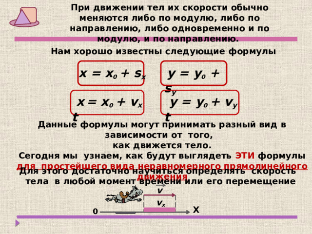 При движении тел их скорости обычно меняются либо по модулю, либо по направлению, либо одновременно и по модулю, и по направлению. Нам хорошо известны следующие формулы  х = х 0  + s x  y = y 0 + s y   х  = х 0  + v x t   y = y 0  + v y t   Данные формулы могут принимать разный вид в зависимости от того, как движется тело. Сегодня мы узнаем, как будут выглядеть ЭТИ формулы для простейшего вида неравномерного прямолинейного движения Для этого достаточно научиться определять скорость тела в любой момент времени или его перемещение v v x  Х 0 