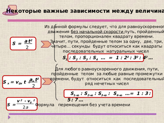 Некоторые важные зависимости между величинами Из данной формулы следует, что для равноускоренного движения без начальной скорости путь, пройденный телом, пропорционален квадрату времени. Значит, пути, пройденные телом за одну, две, три,  четыре… секунды будут относиться как квадраты последовательных натуральных чисел a  t 2 S  =  2  S 1 : S 2 : S 3 : S 4 … = 1 : 2 2 : 3 2 : 4 2 … Для любого равноускоренного движения, пути, пройденные телом за любые равные промежутки времени, будут относиться как последовательный ряд нечетных чисел a х t 2 S x = v 0 x t +  2  S 1-ю : S 2-ю : S 3-ю : S 4-ю …= 1 : 3  : 5  : 7  … v  2  - v 0  2  S  = Формула перемещения без учета времени 2 а 