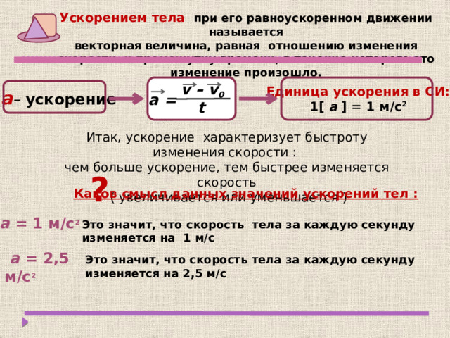 Ускорением тела при его равноускоренном движении называется векторная величина, равная отношению изменения скорости к промежутку времени, в течение которого это изменение произошло . v – v 0  Единица ускорения в СИ:  1[ a ] = 1 м/с 2  а –  ускорение а = t Итак, ускорение характеризует быстроту изменения скорости : чем больше ускорение, тем быстрее изменяется скорость  ( увеличивается или уменьшается ) ? Каков смысл данных значений ускорений тел :  а = 1 м/с 2  Это значит, что скорость тела за каждую секунду изменяется на 1 м/с  а = 2,5 м/с 2  Это значит, что скорость тела за каждую секунду изменяется на 2,5 м/с 