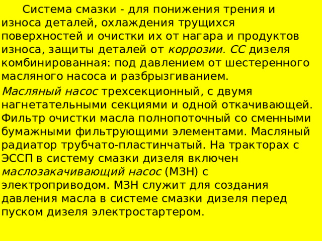  Система смазки - для понижения трения и износа деталей, охлаждения трущихся поверхностей и очистки их от нагара и продуктов износа, защиты деталей от коррозии. СС дизеля комбинированная: под давлением от шестеренного масляного насоса и разбрызгиванием. Масляный насос трехсекционный, с двумя нагнетательными секциями и одной откачивающей. Фильтр очистки масла полнопоточный со сменными бумажными фильтрующими элементами. Масляный радиатор трубчато-пластинчатый. На тракторах с ЭССП в систему смазки дизеля включен маслозакачивающий насос (МЗН) с электроприводом. МЗН служит для создания давления масла в системе смазки дизеля перед пуском дизеля электростартером. 