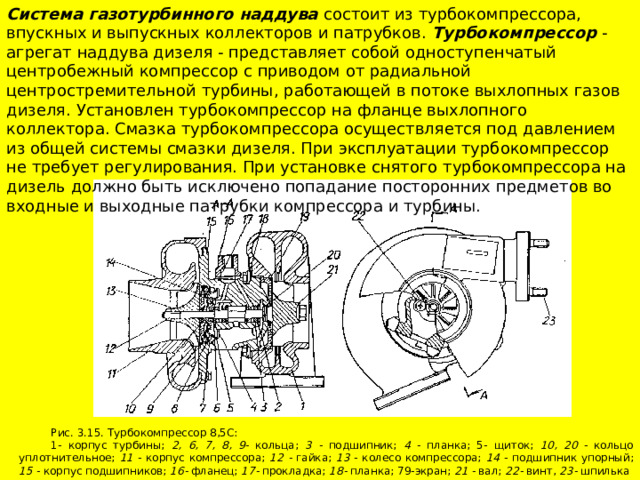 Система газотурбинного наддува состоит из турбокомпрессора, впускных и выпускных коллекторов и патрубков. Турбокомпрессор - агрегат наддува дизеля - представляет собой одноступенчатый центробежный компрессор с приводом от радиальной центростремительной турбины, работающей в потоке выхлопных газов дизеля. Установлен турбокомпрессор на фланце выхлопного коллектора. Смазка турбокомпрессора осуществляется под давлением из общей системы смазки дизеля. При эксплуатации турбокомпрессор не требует регулирования. При установке снятого турбокомпрессора на дизель должно быть исключено попадание посторонних предметов во входные и выходные патрубки компрессора и турбины. Рис. 3.15. Турбокомпрессор 8,5С: 1- корпус турбины; 2, 6, 7, 8, 9- кольца; 3 - подшипник; 4 - планка; 5- щиток; 10, 20 - кольцо уплотнительное; 11 - корпус компрессора; 12 - гайка; 13 - колесо компрессора; 14 - подшипник упорный; 15 - корпус подшипников; 16- фланец; 17- прокладка; 18- планка; 79-экран; 21 - вал; 22- винт, 23- шпилька 
