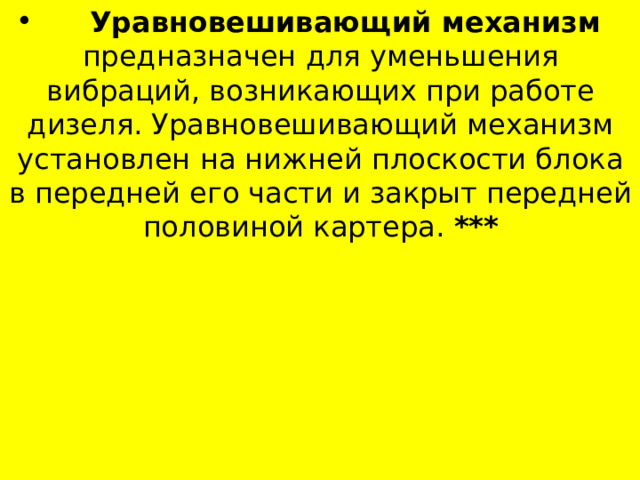  Уравновешивающий механизм предназначен для уменьшения вибраций, возникающих при работе дизеля. Уравновешивающий механизм установлен на нижней плоскости блока в передней его части и закрыт передней половиной картера. *** 