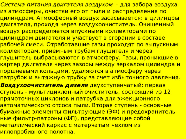 Система питания двигателя воздухом - для забора воздуха из атмосферы, очистки его от пыли и распределения по цилиндрам. Атмосферный воздух засасывается: в цилиндры двигателя, проходя через воздухоочиститель. Очищенный воздух распределяется впускными коллекторами по цилиндрам двигателя и участвует в сгорании в составе рабочей смеси. Отработавшие газы проходят по выпускным коллекторам, приемным трубам глушителя и через глушитель выбрасываются в атмосферу. Газы, проникшие в картер двигателя через зазоры между зеркалом цилиндра и поршневыми кольцами, удаляются в атмосферу через патрубок и вытяжную трубку за счет избыточного давления. Воздухоочиститель дизеля двухступенчатый: первая ступень - мультициклонный очиститель, состоящий из 12 прямоточных циклонов и патрубка для эжекционного автоматического отсоса пыли. Вторая ступень - основные бумажные элементы фильтрующие (ЭФ) и предохранитель­ные фильтр-патроны (ФП), представляющие собой металлический каркас с матерчатым чехлом из иглопробивного полотна. 