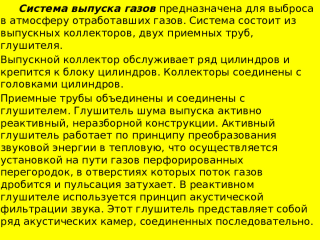  Система выпуска газов предназначена для выброса в атмосферу отработавших газов. Система состоит из выпускных коллекторов, двух приемных труб, глушителя. Выпускной коллектор обслуживает ряд цилиндров и крепится к блоку цилиндров. Коллекторы соединены с головками цилиндров. Приемные трубы объединены и соединены с глушителем. Глушитель шума выпуска активно­реактивный, неразборной конструкции. Активный глушитель работает по принципу преобразования звуковой энергии в тепловую, что осуществляется установкой на пути газов перфорированных перегородок, в отверстиях которых поток газов дробится и пульсация затухает. В реактивном глушителе используется принцип акустической фильтрации звука. Этот глушитель представляет собой ряд акустических камер, соединенных последовательно. 