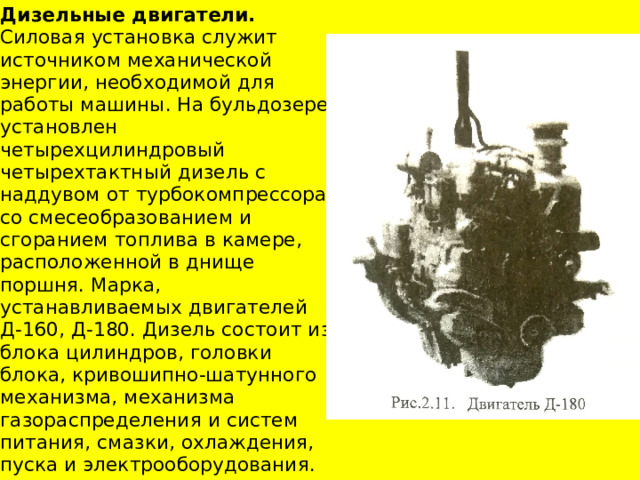 Дизельные двигатели. Силовая установка служит источником механической энергии, необходимой для работы машины. На бульдозере установлен четырехцилиндровый четырехтактный дизель с наддувом от турбокомпрессора, со смесеобразованием и сгоранием топлива в камере, расположенной в днище поршня. Марка, устанавливаемых двигателей Д-160, Д-180. Дизель состоит из блока цилиндров, головки блока, кривошипно-шатунного механизма, механизма газораспределения и систем питания, смазки, охлаждения, пуска и электрооборудования. 