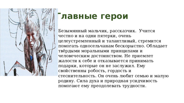 Главные герои Безымянный мальчик, рассказчик. Учится честно и на одни пятерки, очень целеустремленный и талантливый, стремится помогать односельчанам бескорыстно. Обладает твёрдыми моральными принципами и человеческим достоинством. Не приемлет жалости к себе и отказывается принимать подарки, которые он не заслужил. Ему свойственны робость, гордость и стеснительность. Он очень любит семью и малую родину. Сила духа и природная усидчивость помогают ему преодолевать трудности. 