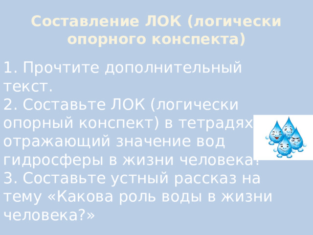 Составление ЛОК (логически опорного конспекта) 1. Прочтите дополнительный текст.  2. Составьте ЛОК (логически опорный конспект) в тетрадях, отражающий значение вод гидросферы в жизни человека?  3. Составьте устный рассказ на тему «Какова роль воды в жизни человека?» 