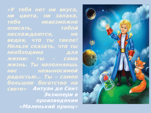 «У тебя нет ни вкуса, ни цвета, ни запаха, тебя невозможно описать, тобой наслаждаются, не ведая, что ты такое! Нельзя сказать, что ты необходима для жизни: ты – сама жизнь. Ты наполняешь нас невыносимой радостью… Ты – самое большое богатство на свете»     Антуан де Сент Экзюпери в произведении «Маленький принц» 