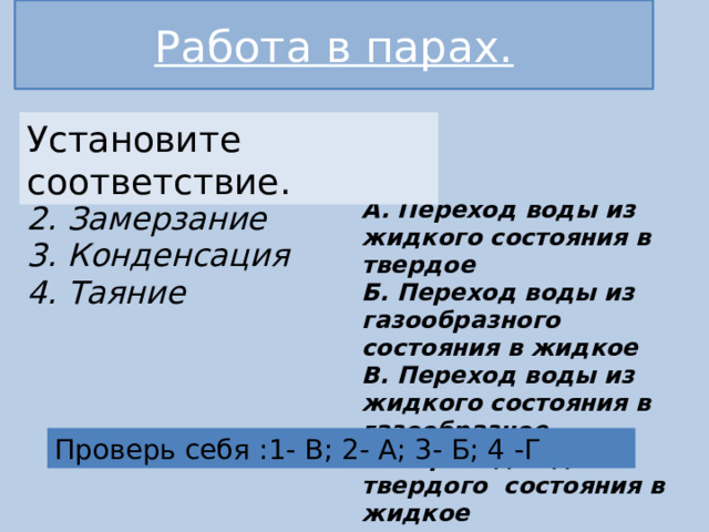 Работа в парах. Установите соответствие. 1. Испарение  2. Замерзание  3. Конденсация  4. Таяние     А. Переход воды из жидкого состояния в твердое  Б. Переход воды из газообразного состояния в жидкое  В. Переход воды из жидкого состояния в газообразное  Г. Переход воды из твердого состояния в жидкое    Проверь себя :1- В; 2- А; 3- Б; 4 -Г 