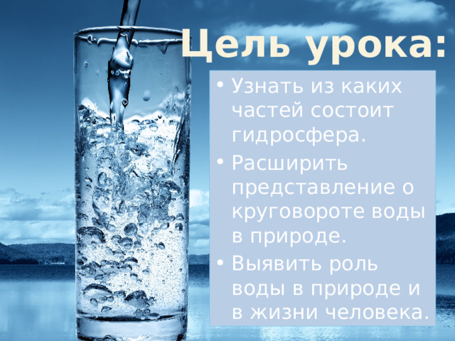 Цель урока: Узнать из каких частей состоит гидросфера. Расширить представление о круговороте воды в природе. Выявить роль воды в природе и в жизни человека. 