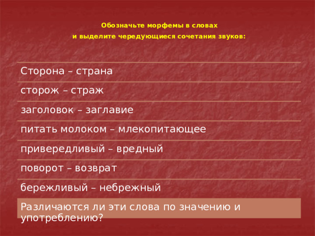 Обозначьте морфемы в словах  и выделите чередующиеся сочетания звуков:  Сторона – страна сторож – страж заголовок – заглавие питать молоком – млекопитающее привередливый – вредный поворот – возврат бережливый – небрежный Различаются ли эти слова по значению и употреблению? 