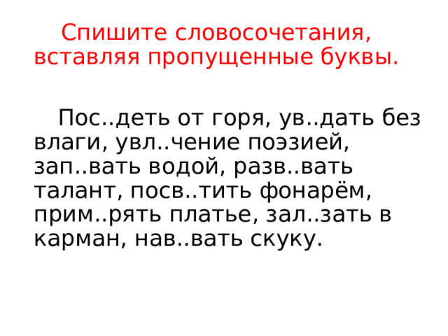  Спишите словосочетания, вставляя пропущенные буквы.  Пос..деть от горя, ув..дать без влаги, увл..чение поэзией, зап..вать водой, разв..вать талант, посв..тить фонарём, прим..рять платье, зал..зать в карман, нав..вать скуку. 