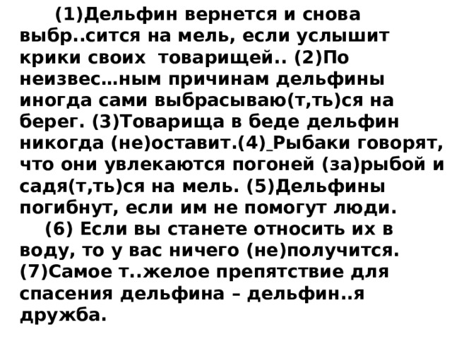    (1)Дельфин вернется и снова выбр..сится на мель, если услышит крики своих  товарищей.. (2)По неизвес…ным причинам дельфины иногда сами выбрасываю(т,ть)ся на берег. (3)Товарища в беде дельфин никогда (не)оставит.(4)  Рыбаки говорят, что они увлекаются погоней (за)рыбой и садя(т,ть)ся на мель. (5)Дельфины погибнут, если им не помогут люди.      (6) Если вы станете относить их в воду, то у вас ничего (не)получится. (7)Самое т..желое препятствие для спасения дельфина – дельфин..я дружба. 