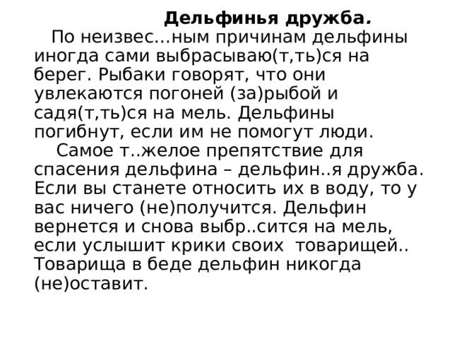  Дельфинья дружба .     По неизвес…ным причинам дельфины иногда сами выбрасываю(т,ть)ся на берег. Рыбаки говорят, что они увлекаются погоней (за)рыбой и садя(т,ть)ся на мель. Дельфины погибнут, если им не помогут люди.      Самое т..желое препятствие для спасения дельфина – дельфин..я дружба. Если вы станете относить их в воду, то у вас ничего (не)получится. Дельфин вернется и снова выбр..сится на мель, если услышит крики своих  товарищей.. Товарища в беде дельфин никогда (не)оставит. 