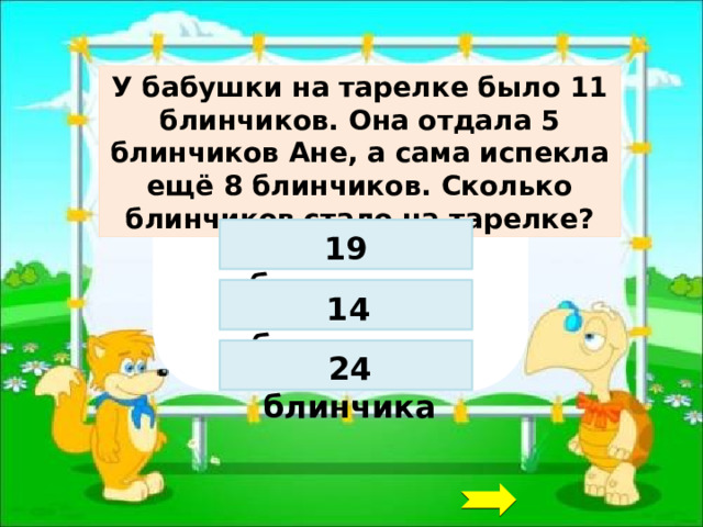 У бабушки на тарелке было 11 блинчиков. Она отдала 5 блинчиков Ане, а сама испекла ещё 8 блинчиков. Сколько блинчиков стало на тарелке? 19 блинчиков 14 блинчиков 24 блинчика 