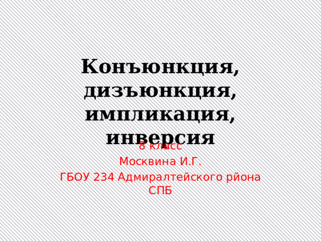 Конъюнкция, дизъюнкция, импликация, инверсия 8 класс Москвина И.Г. ГБОУ 234 Адмиралтейского рйона СПБ 
