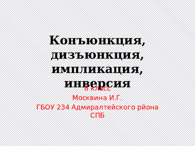 Конъюнкция, дизъюнкция, импликация, инверсия 8 класс Москвина И.Г. ГБОУ 234 Адмиралтейского рйона СПБ 