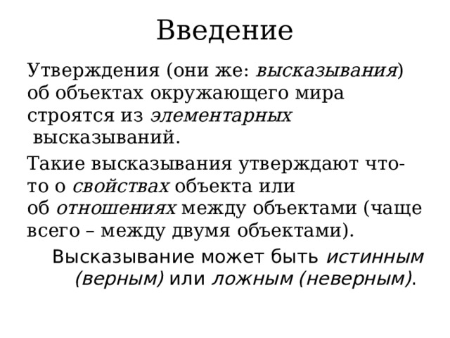 Введение Утверждения (они же:  высказывания ) об объектах окружающего мира строятся из  элементарных   высказываний. Такие высказывания утверждают что-то о  свойствах  объекта или об  отношениях  между объектами (чаще всего – между двумя объектами). Высказывание может быть  истинным (верным)  или  ложным (неверным) .  