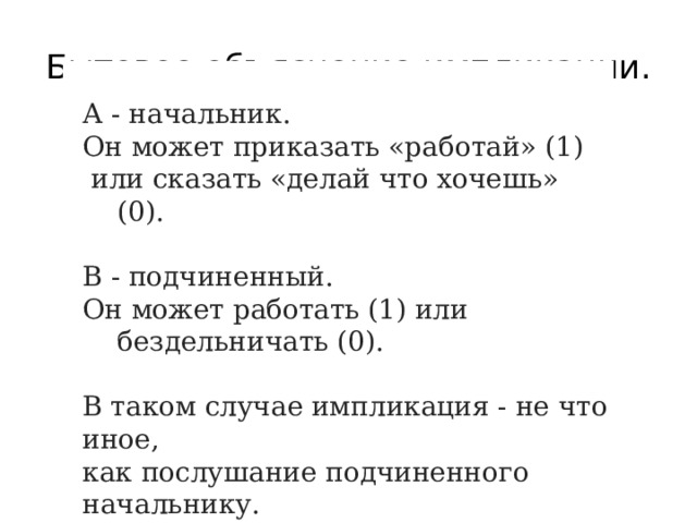 Бытовое объяснение импликации. А - начальник. Он может приказать «работай» (1)  или сказать «делай что хочешь» (0). В - подчиненный. Он может работать (1) или бездельничать (0). В таком случае импликация - не что иное, как послушание подчиненного начальнику.  