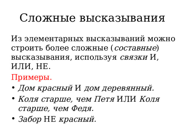 Сложные высказывания Из элементарных высказываний можно строить более сложные ( составные ) высказывания, используя  связки  И, ИЛИ, НЕ. Примеры.        Дом красный  И  дом деревянный. Коля старше, чем Петя  ИЛИ  Коля старше, чем Федя. Забор  НЕ  красный. 