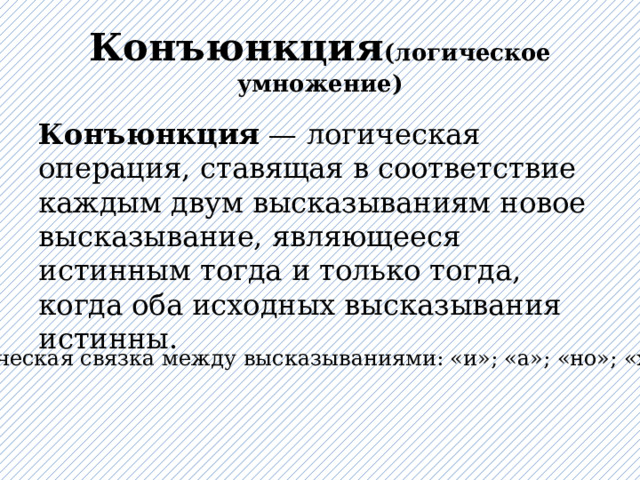 Конъюнкция (логическое умножение) Конъюнкция  — логическая операция, ставящая в соответствие каждым двум высказываниям новое высказывание, являющееся истинным тогда и только тогда, когда оба исходных высказывания истинны. Логическая связка между высказываниями: «и»; «а»; «но»; «хотя» 