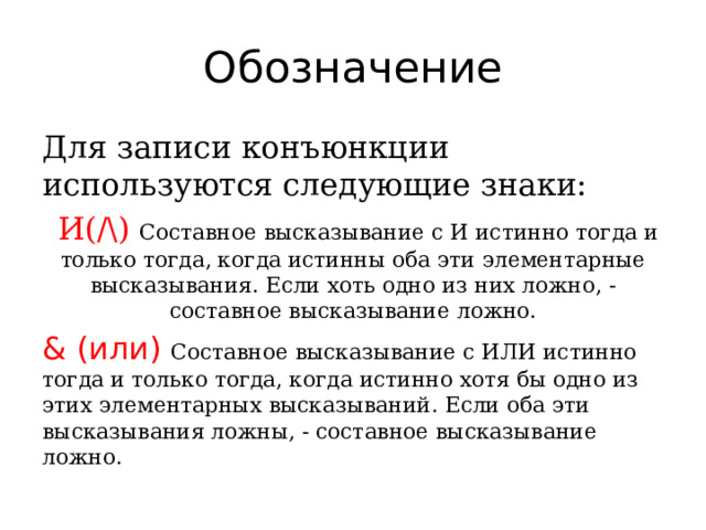 Обозначение Для записи конъюнкции используются следующие знаки:  И(/\)  Составное высказывание с И истинно тогда и только тогда, когда истинны оба эти элементарные высказывания. Если хоть одно из них ложно, - составное высказывание ложно. & (или) Составное высказывание с ИЛИ истинно тогда и только тогда, когда истинно хотя бы одно из этих элементарных высказываний. Если оба эти высказывания ложны, - составное высказывание ложно. 