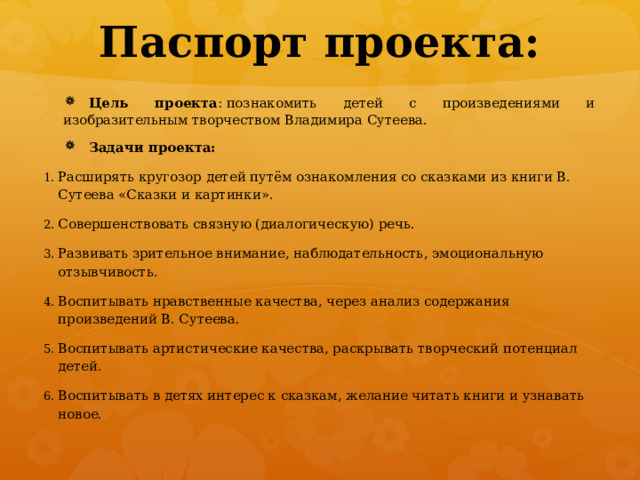 Паспорт проекта:   Цель проекта : познакомить детей с произведениями и изобразительным творчеством Владимира Сутеева. Задачи проекта: Расширять кругозор детей путём ознакомления со сказками из книги В. Сутеева «Сказки и картинки». Совершенствовать связную (диалогическую) речь. Развивать зрительное внимание, наблюдательность, эмоциональную отзывчивость. Воспитывать нравственные качества, через анализ содержания произведений В. Сутеева. Воспитывать артистические качества, раскрывать творческий потенциал детей. Воспитывать в детях интерес к сказкам, желание читать книги и узнавать новое. 