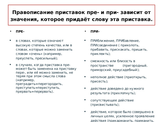 Правописание приставок пре- и при- зависит от значения, которое придаёт слову эта приставка. ПРЕ- ПРИ-  в словах, которые означают высокую степень качества, или в словах, которые можно заменить словом «очень» (например, преуспеть, пресильный); в случаях, когда приставка пре- может быть заменена на приставку пере-, или её можно заменить, не теряя при этом смысла слова (например, преградить=перегородить, преступить=переступить, прервать=перервать). ПРИближение, ПРИбавление, ПРИсоединение ( приколоть, прибавить, прискакать, пришить, приклеить); смежность или близость в пространстве (пригородный, приморский, приусадебный); неполное действие (приоткрыть, присесть); действие доведено до нужного результата (прихлопнуть); сопутствующее действие (присвистывать); действие, которое было совершено в личных целях, усиленное проявление действия (прикарманить, приманить, притянуть). 