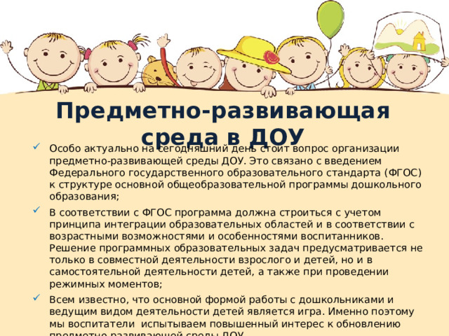  Предметно-развивающая среда в ДОУ   Особо актуально на сегодняшний день стоит вопрос организации предметно-развивающей среды ДОУ. Это связано с введением Федерального государственного образовательного стандарта (ФГОС) к структуре основной общеобразовательной программы дошкольного образования; В соответствии с ФГОС программа должна строиться с учетом принципа интеграции образовательных областей и в соответствии с возрастными возможностями и особенностями воспитанников. Решение программных образовательных задач предусматривается не только в совместной деятельности взрослого и детей, но и в самостоятельной деятельности детей, а также при проведении режимных моментов; Всем известно, что основной формой работы с дошкольниками и ведущим видом деятельности детей является игра. Именно поэтому мы воспитатели испытываем повышенный интерес к обновлению предметно-развивающей среды ДОУ. 