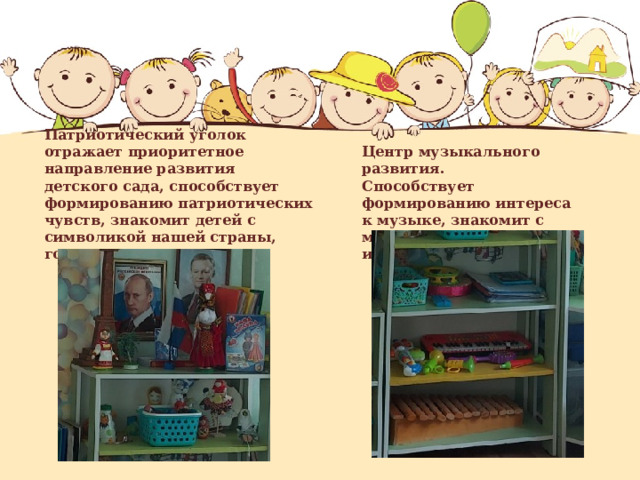   Патриотический уголок отражает приоритетное направление развития детского сада, способствует формированию патриотических чувств, знакомит детей с символикой нашей страны, города.   Центр музыкального развития.  Способствует формированию интереса к музыке, знакомит с музыкальными инструментами. 