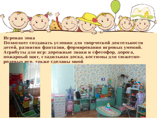    Игровая зона  Позволяет создавать условия для творческой деятельности детей, развития фантазии, формирования игровых умений.  Атрибуты для игр: дорожные знаки и сфетофор, дорога, пожарный щит, гладильная доска, костюмы для сюжетно- ролевых игр, также сделаны мной    