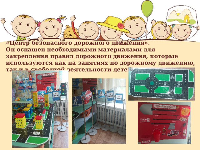   «Центр безопасного дорожного движения».  Он оснащен необходимыми материалами для закрепления правил дорожного движения, которые используются как на занятиях по дорожному движению, так и в свободной деятельности детей.   