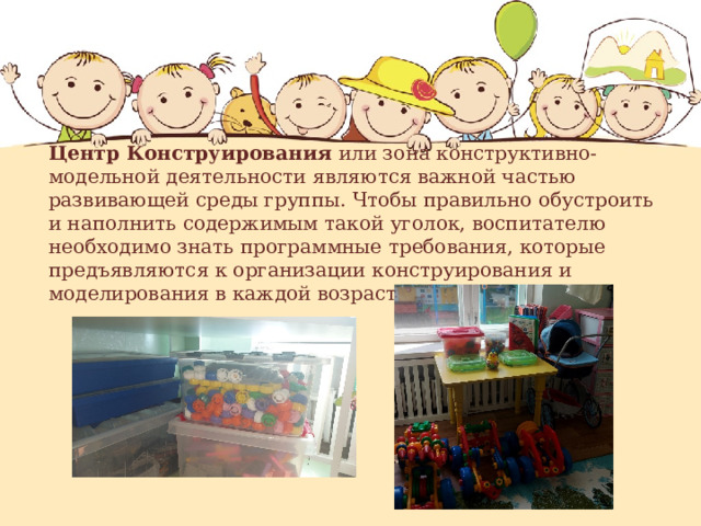 Центр Конструирования или зона конструктивно-модельной деятельности являются важной частью развивающей среды группы. Чтобы правильно обустроить и наполнить содержимым такой уголок, воспитателю необходимо знать программные требования, которые предъявляются к организации конструирования и моделирования в каждой возрастной группе. 