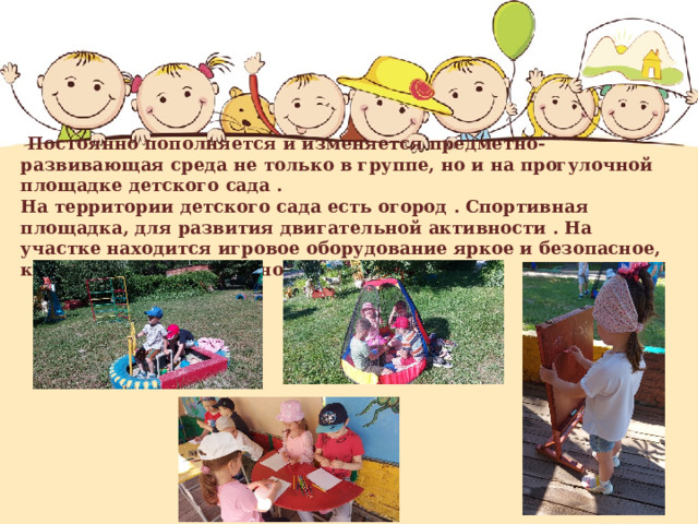  Постоянно пополняется и изменяется предметно-развивающая среда не только в группе, но и на прогулочной площадке детского сада .  На территории детского сада есть огород . Спортивная площадка, для развития двигательной активности . На участке находится игровое оборудование яркое и безопасное, которое соответствует нормам СанПиН 