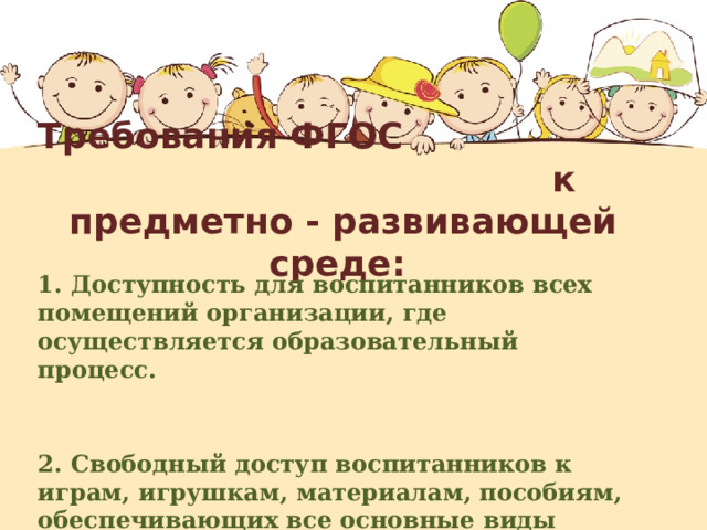 Требования ФГОС к предметно - развивающей среде:  1. Доступность для воспитанников всех помещений организации, где осуществляется образовательный процесс.                                                  2. Свободный доступ воспитанников к играм, игрушкам, материалам, пособиям, обеспечивающих все основные виды деятельности.    