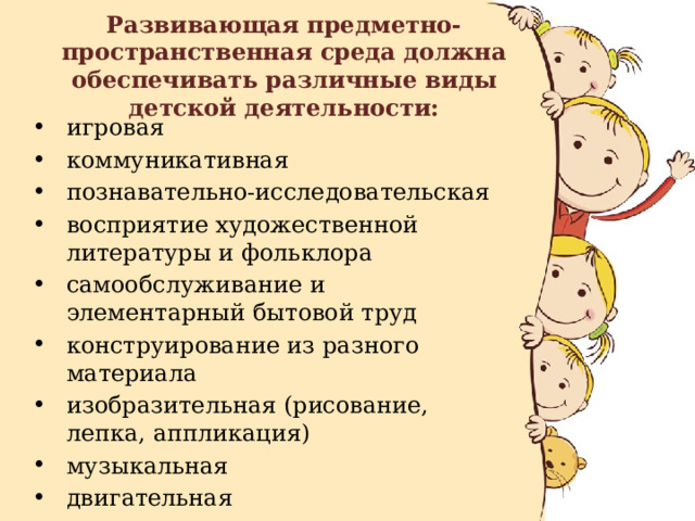 Развивающая предметно-пространственная среда должна обеспечивать различные виды детской деятельности: игровая коммуникативная познавательно-исследовательская восприятие художественной литературы и фольклора самообслуживание и элементарный бытовой труд конструирование из разного материала изобразительная (рисование, лепка, аппликация) музыкальная двигательная 