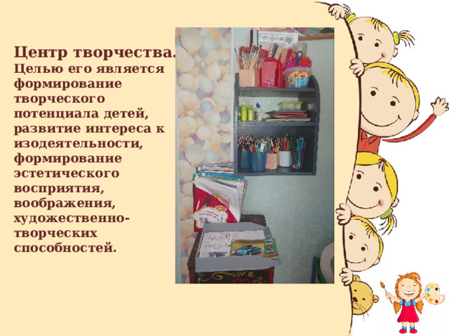 Центр творчества.  Целью его является формирование творческого потенциала детей, развитие интереса к изодеятельности, формирование эстетического восприятия, воображения, художественно-творческих способностей.   