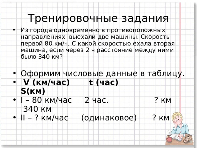 Тренировочные задания Из города одновременно в противоположных направлениях выехали две машины. Скорость первой 80 км/ч. С какой скоростью ехала вторая машина, если через 2 ч расстояние между ними было 340 км? Оформим числовые данные в таблицу.  V (км/час) t (час) S(км) I – 80 км/час 2 час. ? км 340 км II – ? км/час (одинаковое) ? км 