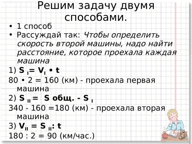 Решим задачу двумя способами.   1 способ Рассуждай так: Чтобы определить скорость второй машины, надо найти расстояние, которое проехала каждая машина 1) S I = V I • t 80 • 2 = 160 (км) - проехала первая машина 2) S II = S общ. - S I 340 - 160 =180 (км) - проехала вторая машина 3) V II = S II : t 180 : 2 = 90 (км/час.) 