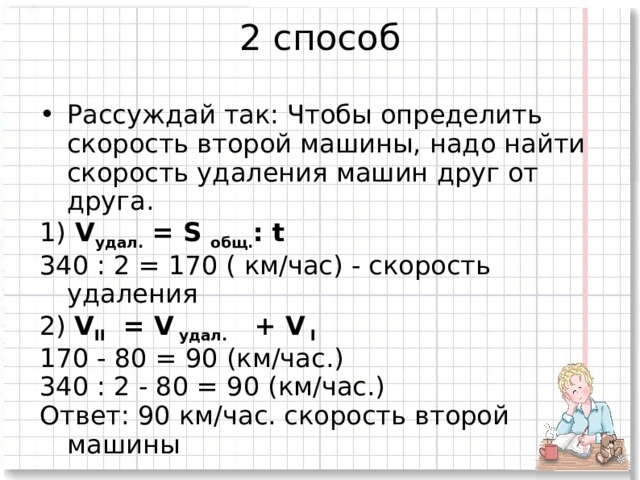 2 способ   Рассуждай так: Чтобы определить скорость второй машины, надо найти скорость удаления машин друг от друга. 1) V удал. = S общ. : t 340 : 2 = 170 ( км/час) - скорость удаления 2) V II = V удал. + V I 170 - 80 = 90 (км/час.) 340 : 2 - 80 = 90 (км/час.) Ответ: 90 км/час. скорость второй машины   