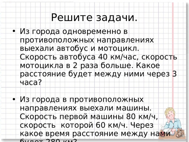Решите задачи. Из города одновременно в противоположных направлениях выехали автобус и мотоцикл. Скорость автобуса 40 км/час, скорость мотоцикла в 2 раза больше. Какое расстояние будет между ними через 3 часа? Из города в противоположных направлениях выехали машины. Скорость первой машины 80 км/ч, скорость которой 60 км/ч. Через какое время расстояние между нами будет 280 км? 