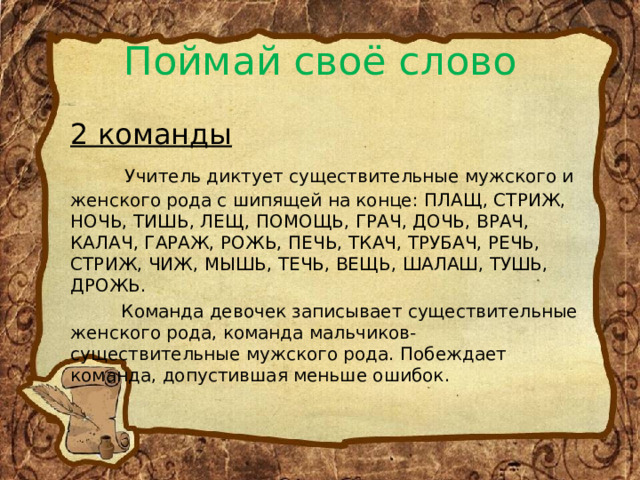 Поймай своё слово 2 команды  Учитель диктует существительные мужского и женского рода с шипящей на конце: ПЛАЩ, СТРИЖ, НОЧЬ, ТИШЬ, ЛЕЩ, ПОМОЩЬ, ГРАЧ, ДОЧЬ, ВРАЧ, КАЛАЧ, ГАРАЖ, РОЖЬ, ПЕЧЬ, ТКАЧ, ТРУБАЧ, РЕЧЬ, СТРИЖ, ЧИЖ, МЫШЬ, ТЕЧЬ, ВЕЩЬ, ШАЛАШ, ТУШЬ, ДРОЖЬ.  Команда девочек записывает существительные женского рода, команда мальчиков- существительные мужского рода. Побеждает команда, допустившая меньше ошибок. 