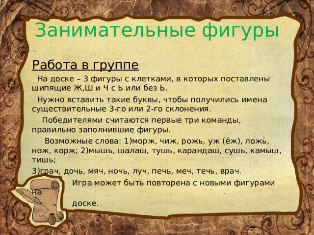 Занимательные фигуры Работа в группе  На доске – 3 фигуры с клетками, в которых поставлены шипящие Ж,Ш и Ч с Ь или без Ь.  Нужно вставить такие буквы, чтобы получились имена существительные 3-го или 2-го склонения.  Победителями считаются первые три команды, правильно заполнившие фигуры.  Возможные слова: 1)морж, чиж, рожь, уж (ёж), ложь, нож, корж; 2)мышь, шалаш, тушь, карандаш, сушь, камыш, тишь; 3)грач, дочь, мяч, ночь, луч, печь, меч, течь, врач.  Игра может быть повторена с новыми фигурами на  доске. 