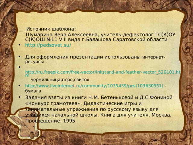   Источник шаблона:  Шумарина Вера Алексеевна, учитель-дефектолог ГС(К)ОУ С(К)ОШ №11 VIII вида г.Балашова Саратовской области http://pedsovet.su/  Для оформления презентации использованы интернет-ресурсы  :  http://ru.freepik.com/free-vector/inkstand-and-feather-vector_520101.htm - чернильница,перо,свиток http://www.liveinternet.ru/community/1035439/post103630551/ - бумага Задания взяты из книги Н.М. Бетеньковой и Д.С.Фониной «Конкурс грамотеев». Дидактические игры и занимательные упражнения по русскому языку для учащихся начальной школы. Книга для учителя. Москва. Просвещение. 1995 