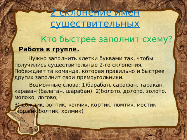 2 склонение имен существительных  Кто быстрее заполнит схему?  Работа в группе.  Нужно заполнить клетки буквами так, чтобы получились существительные 2-го склонения. Побеждает та команда, которая правильно и быстрее других заполнит свои прямоугольники.  Возможные слова: 1)барабан, сарафан, таракан, караван (балаган, шарабан); 2)болото, долото, золото, молоко, логово; 3) дождик, зонтик, кончик, кортик, ломтик, мостик (коржик,болтик, холмик) 