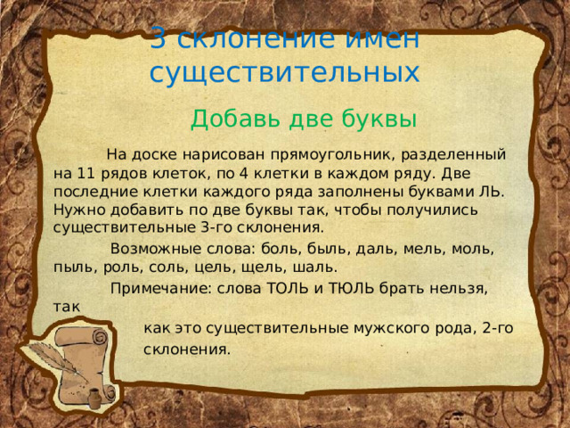 3 склонение имен существительных  Добавь две буквы  На доске нарисован прямоугольник, разделенный на 11 рядов клеток, по 4 клетки в каждом ряду. Две последние клетки каждого ряда заполнены буквами ЛЬ. Нужно добавить по две буквы так, чтобы получились существительные 3-го склонения.  Возможные слова: боль, быль, даль, мель, моль, пыль, роль, соль, цель, щель, шаль.  Примечание: слова ТОЛЬ и ТЮЛЬ брать нельзя, так  как это существительные мужского рода, 2-го  склонения. 