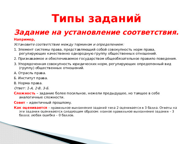 Типы заданий Задание на установление соответствия. Например, Установите соответствие между термином и определением: 1. Элемент системы права, представляющий собой совокупность норм права, регулирующих качественно однородную группу общественных отношений. 2. Признаваемое и обеспечиваемое государством общеобязательное правило поведения. 3. Упорядоченная совокупность юридических норм, регулирующих определенный вид (группу) общественных отношений. А. Отрасль права. Б. Институт права. В. Норма права. Ответ: 1-А, 2-В, 3-Б. Сложность – задание более посильное, нежели предыдущее, но таящее в себе аналогичные сложности. Совет  – идентичный прошлому. Как оценивается - правильное выполнение заданий типа 2 оценивается в 3 балла. Ответы на эти задания оцениваются следующим образом: полное правильное выполнение задания – 3 балла; любая ошибка – 0 баллов. 