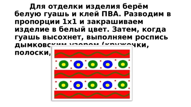  Для отделки изделия берём белую гуашь и клей ПВА. Разводим в пропорции 1х1 и закрашиваем изделие в белый цвет. Затем, когда гуашь высохнет, выполняем роспись дымковским узором (кружочки, полоски, точки). 