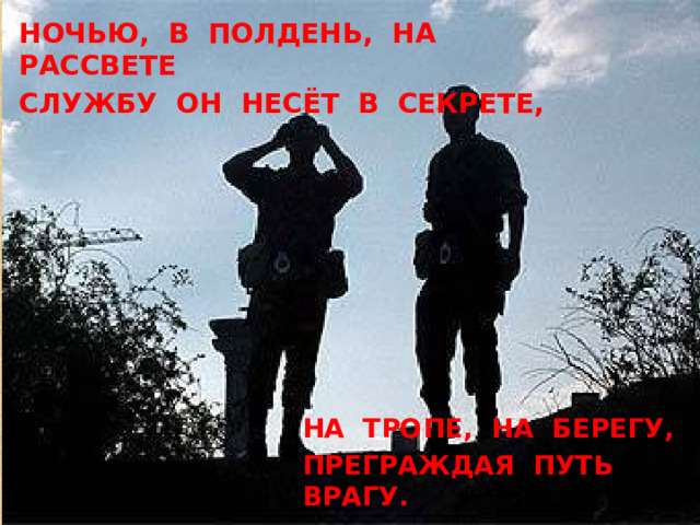 Ночью, в полдень, на рассвете Службу он несёт в секрете, На тропе, на берегу, Преграждая путь врагу. 